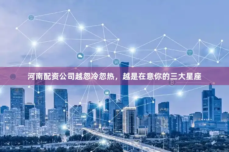 河南配资公司越忽冷忽热，越是在意你的三大星座