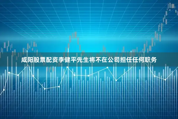 咸阳股票配资李健平先生将不在公司担任任何职务
