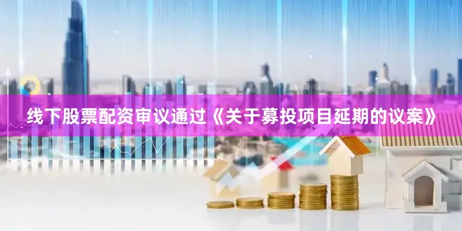 线下股票配资审议通过《关于募投项目延期的议案》
