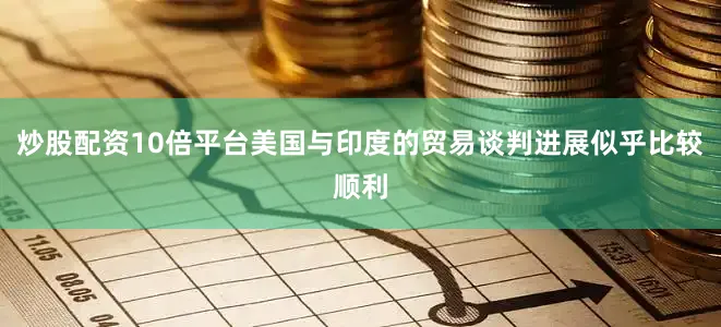 炒股配资10倍平台美国与印度的贸易谈判进展似乎比较顺利