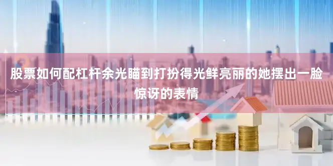 股票如何配杠杆余光瞄到打扮得光鲜亮丽的她摆出一脸惊讶的表情