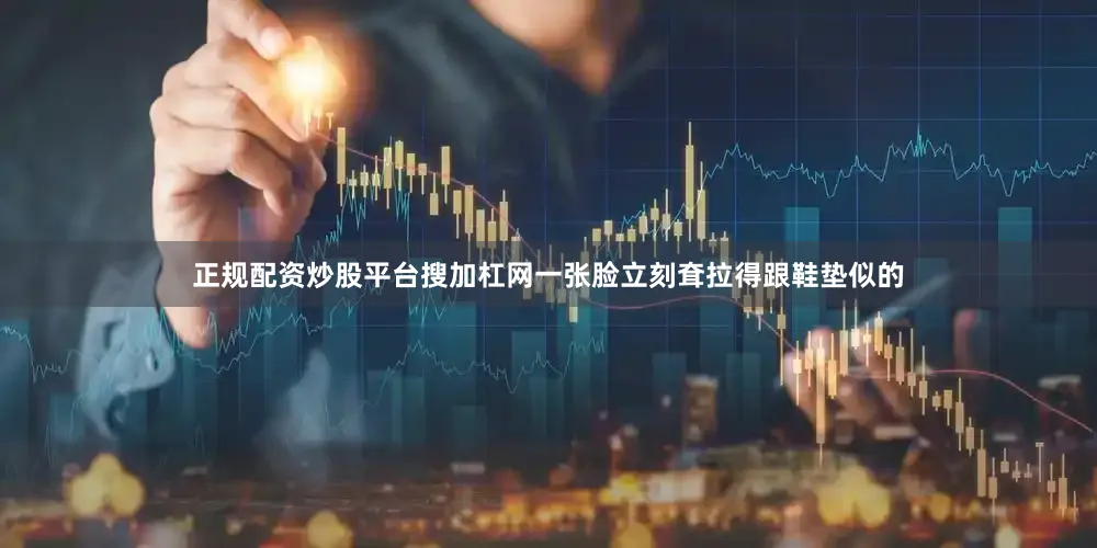 正规配资炒股平台搜加杠网一张脸立刻耷拉得跟鞋垫似的