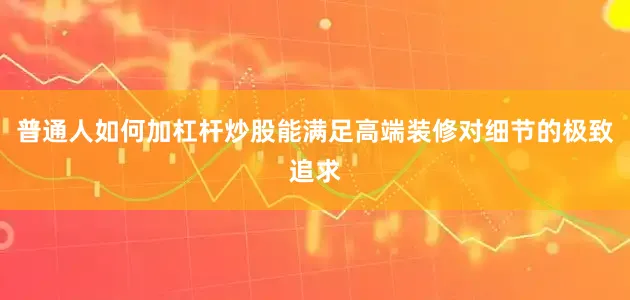 普通人如何加杠杆炒股能满足高端装修对细节的极致追求
