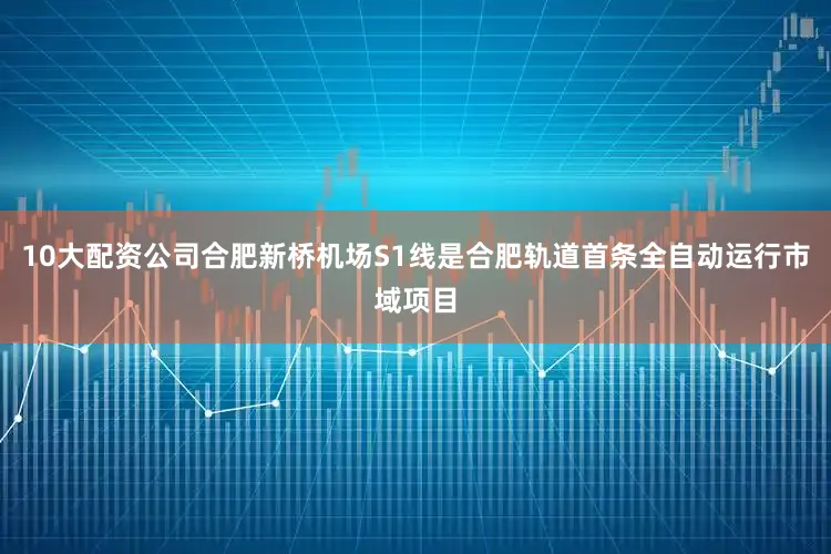 10大配资公司合肥新桥机场S1线是合肥轨道首条全自动运行市域项目