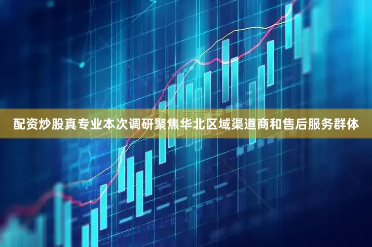配资炒股真专业本次调研聚焦华北区域渠道商和售后服务群体